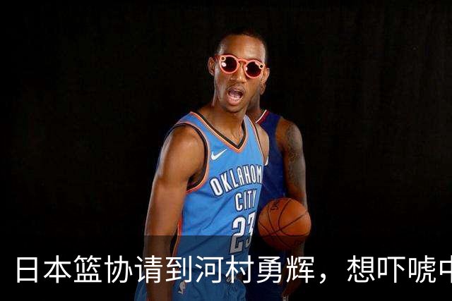 日本篮协请到河村勇辉，想吓唬中国男篮，但我们已经不怕了